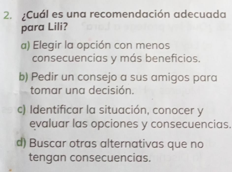 ¿Cuál es una recomendación adecuada
para Lili?
a) Elegir la opción con menos
consecuencias y más beneficios.
b) Pedir un consejo a sus amigos para
tomar una decisión.
c) Identificar la situación, conocer y
evaluar las opciones y consecuencias.
d) Buscar otras alternativas que no
tengan consecuencias.