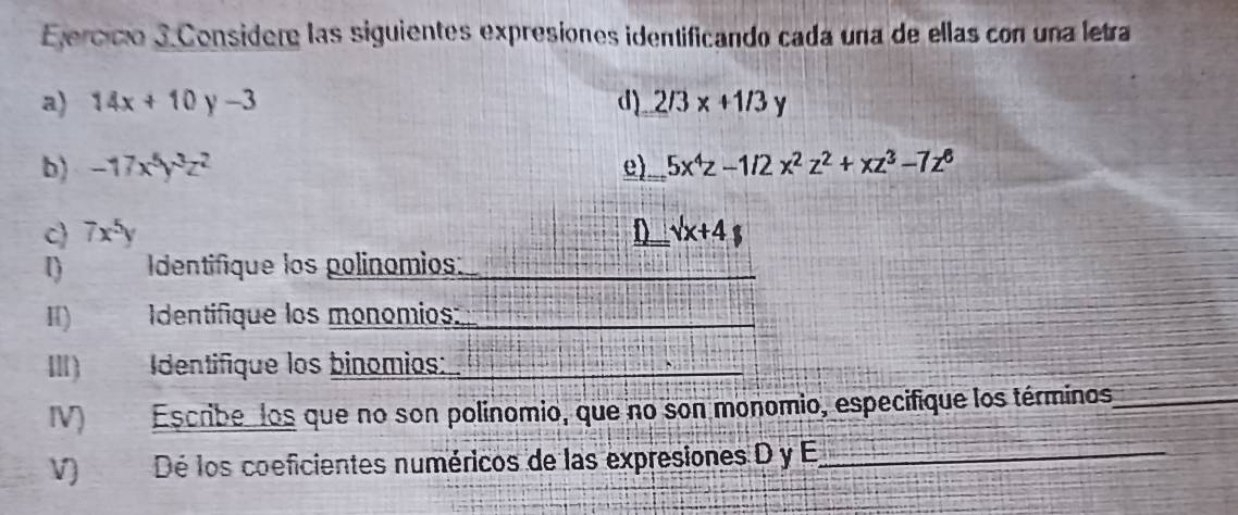 Ejercico 3Considere las siguientes expresiones identificando cada una de ellas con una letra 
a) 14x+10y-3 d) 2/3x+1/3y
b) -17x^5y^3z^2 e) 5x^4z-1/2x^2z^2+xz^3-7z^6
c 7x^5y D _ surd x+4
1) Identifique los polinomios:_ 
_ 
Ⅱ) Identifique los monomios:_ 
_ 
III Identifique los binomios: 
IV Escribe, los que no son polínomio, que no son monomio, especifique los términos_ 
V) Dé los coeficientes numéricos de las expresiones D y E_