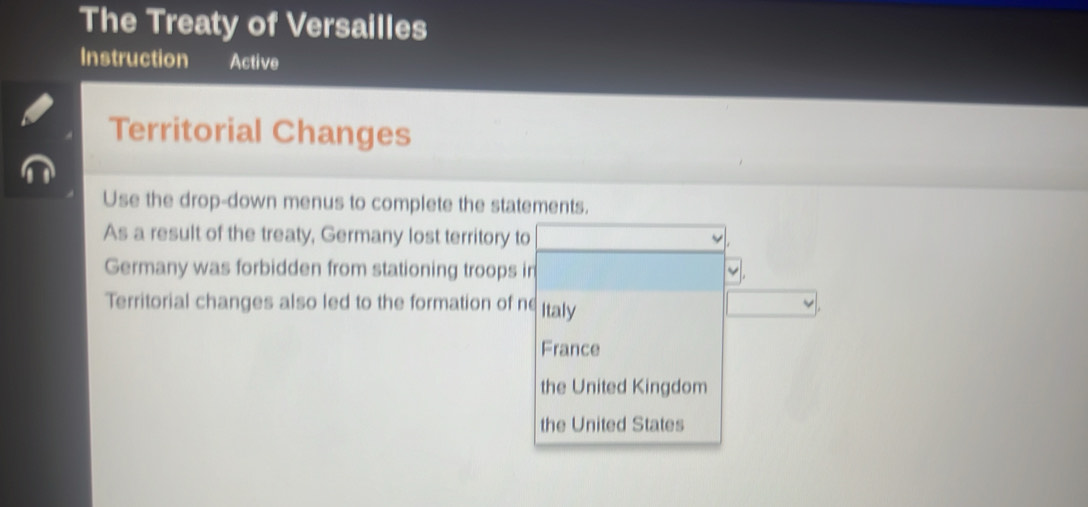 The Treaty of Versailles
Instruction Active
Territorial Changes
Use the drop-down menus to complete the statements.
As a result of the treaty, Germany lost territory to
Germany was forbidden from stationing troops in
Territorial changes also led to the formation of ne Italy
France
the United Kingdom
the United States