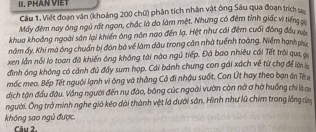 PHAN VIET 
Câu 1. Viết đoạn văn (khoảng 200 chữ) phân tích nhân vật ông Sáu qua đoạn trích sau; 
Mấy đêm nay ông ngủ rất ngon, chắc là do làm mệt. Nhưng có đêm tỉnh giấc vì tiếng giớ 
khua khoắng ngoài sân lại khiến ông nôn nao đến lạ. Hệt như cái đêm cuối đông đầu xuân 
năm ấy. Khi mà ông chuẩn bị đón bà về làm dâu trong căn nhà tuềnh toàng. Niềm hạnh phúc 
xen lẫn nỗi lo toan đã khiến ông không tài nào ngủ tiếp. Đã bao nhiêu cái Tết trôi qua, gia 
đình ông không có cảnh đủ đầy sum họp. Cái bánh chưng con gái xách về từ chợ để lăn lóc 
mốc meo. Bếp Tết nguội lạnh vì ông và thằng Cả đi nhậu suốt. Con Út hay theo bạn ăn Tết xê 
dịch tận đầu đâu. Vắng người đến nụ đào, bông cúc ngoài vườn còn nở ơ hờ huống chi là com 
người. Ông trở mình nghe gió kéo dài thành vệt lá dưới sân. Hình như lũ chim trong lồng cũng 
không sao ngủ được. 
Câu 2.