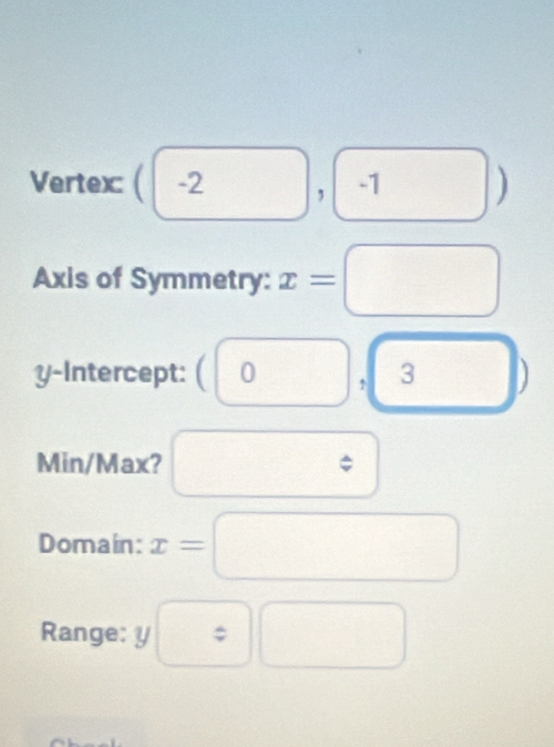 Vertex ( | -2^ □ , -1 □^ J
1
Axis of Symmetry: x=□
y-Intercept: (0 ↑ 3 □^ 
Min/Max? □ downarrow 
Domain: x=□
Range: y :□