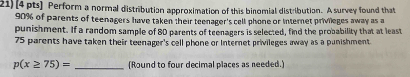 Perform a normal distribution approximation of this binomial distribution. A survey found that
90% of parents of teenagers have taken their teenager's cell phone or Internet privileges away as a 
punishment. If a random sample of 80 parents of teenagers is selected, find the probability that at least
75 parents have taken their teenager's cell phone or Internet privileges away as a punishment.
p(x≥ 75)= _(Round to four decimal places as needed.)