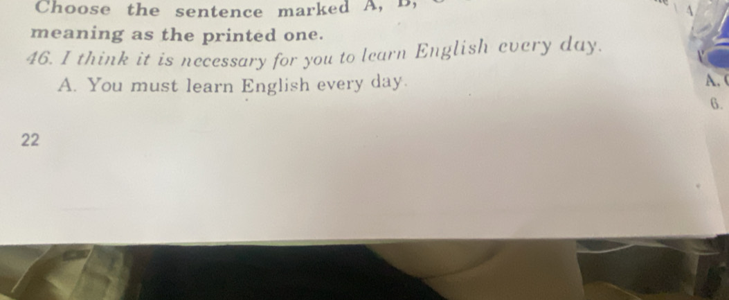 Choose the sentence marked A, B,
A
meaning as the printed one.
46. I think it is necessary for you to learn English every day.
A. You must learn English every day. A.(
6.
22