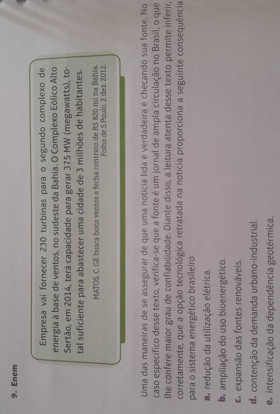 Enem
Empresa vai fornecer 230 turbinas para o segundo complexo de
energia à base de ventos, no sudeste da Bahia. O Complexo Eólico Alto
Sertão, em 2014, terá capacidade para gerar 375 MW (megawatts), to-
tal suficiente para abastecer uma cidade de 3 milhões de habitantes.
MATOS, C. GE busca bons ventos e fecha contrato de R$ 820 mi na Bahia.
Folha de S.Paulo, 2 dez. 2012.
Uma das maneiras de se assegurar de que uma notícia lida é verdadeira é checando sua fonte. No
caso específico desse texto, verifica-se que a fonte é um jornal de ampla circulação no Brasil, o que
lhe confere maior grau de confiabilidade. Diante disso, a leitura atenta desse texto permite inferir,
corretamente, que a opção tecnológica retratada na notícia proporciona a seguinte consequência
para o sistema energético brasileiro
a redução da utilização elétrica.
b ampliação do uso bioenergético.
c expansão das fontes renováveis.
de contenção da demanda urbano-industrial.
e intensificação da dependência geotérmica.