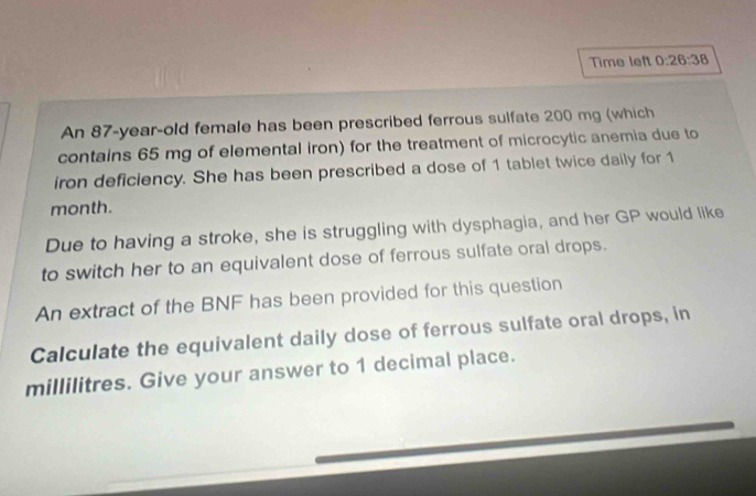 Time left 0:26:38 
An 87-year-old female has been prescribed ferrous sulfate 200 mg (which 
contains 65 mg of elemental iron) for the treatment of microcytic anemia due to 
iron deficiency. She has been prescribed a dose of 1 tablet twice daily for 1
month. 
Due to having a stroke, she is struggling with dysphagia, and her GP would like 
to switch her to an equivalent dose of ferrous sulfate oral drops. 
An extract of the BNF has been provided for this question 
Calculate the equivalent daily dose of ferrous sulfate oral drops, in
millilitres. Give your answer to 1 decimal place.