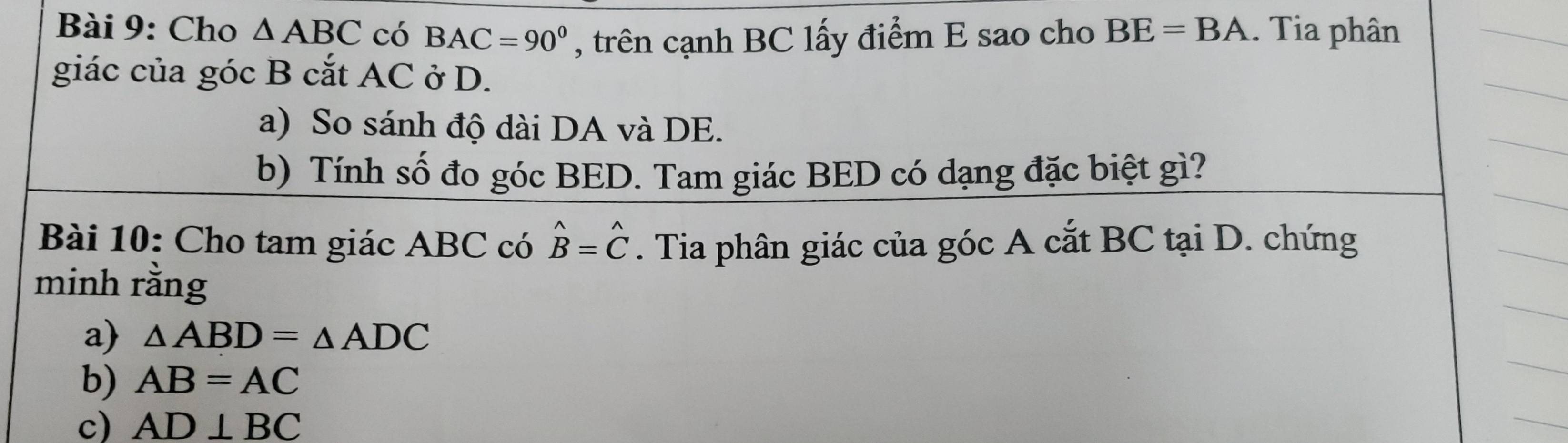 Cho △ ABC có BAC=90^0 , trên cạnh BC lấy điểm E sao cho BE=BA. Tia phân 
giác của góc B cắt AC ở D. 
a) So sánh độ dài DA và DE. 
b) Tính số đo góc BED. Tam giác BED có dạng đặc biệt gì? 
Bài 10: Cho tam giác ABC có . Tia phân giác của góc A cắt BC tại D. chứng hat B=hat C
minh rằng 
a) △ ABD=△ ADC
b) AB=AC
c) AD⊥ BC