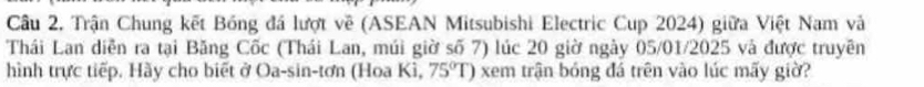 Trận Chung kết Bóng đá lượt về (ASEAN Mitsubishi Electric Cup 2024) giữa Việt Nam và 
Thái Lan diễn ra tại Băng Cốc (Thái Lan, múi giờ số 7) lúc 20 giờ ngày 05/01/2025 và được truyền 
hình trực tiếp. Hày cho biết ở Oa-sin-tơn (Hoa Kì, 75°T) xem trận bóng đá trên vào lúc mấy giờ?