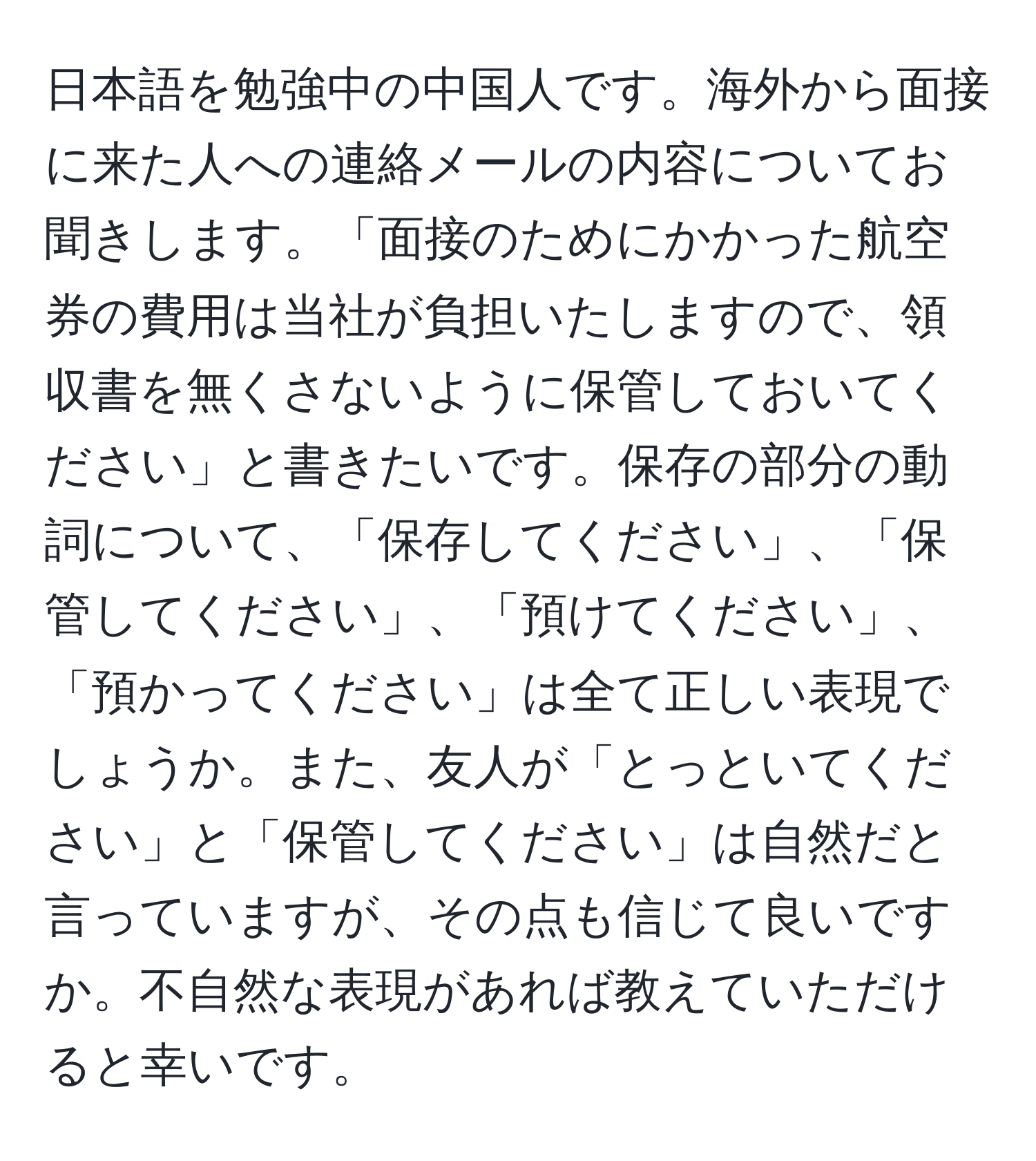 日本語を勉強中の中国人です。海外から面接に来た人への連絡メールの内容についてお聞きします。「面接のためにかかった航空券の費用は当社が負担いたしますので、領収書を無くさないように保管しておいてください」と書きたいです。保存の部分の動詞について、「保存してください」、「保管してください」、「預けてください」、「預かってください」は全て正しい表現でしょうか。また、友人が「とっといてください」と「保管してください」は自然だと言っていますが、その点も信じて良いですか。不自然な表現があれば教えていただけると幸いです。