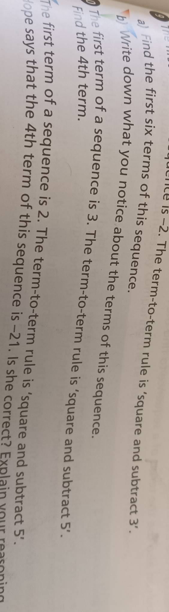 a The 
dence is -2. The term-to-term rule is ‘square and subtract 3'. 
a) Find the first six terms of this sequence. 
b) Write down what you notice about the terms of this sequence. 
The first term of a sequence is 3. The term-to-term rule is ‘square and subtract 5'. 
Find the 4th term. 
The first term of a sequence is 2. The term-to-term rule is ‘square and subtract 5'. 
ope says that the 4th term of this sequence is -21. Is she correct? Explain your reasoning