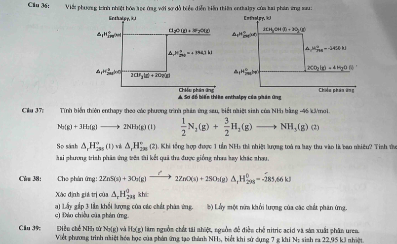 Viết phương trình nhiệt hóa học ứng với sơ đồ biểu diễn biến thiên enthalpy của hai phản ứng sau:
Enthalpy, kJ
△ _fH_(298)^o(sp) Cl_2O(g)+3F_2O(g)
△ _rH_(298)^o=+394.1kJ
△ _fH_(298)^o(cd) 2ClF_3(g)+2O_2(g)
Chiều phán ứng
Câu 37: Tính biến thiên enthapy theo các phương trình phản ứng sau, biết nhiệt sinh của NH₃ bằng -46 kJ/mol.
N_2(g)+3H_2(g)to 2NH_3(g)(1)  1/2 N_2(g)+ 3/2 H_2(g)to NH_3(g)(2)
So sánh △ _rH_(298)°(1)va△ _rH_(298)°(2) 2). Khi tổng hợp được 1 tấn NH3 thì nhiệt lượng toả ra hay thu vào là bao nhiêu? Tính thể
hai phương trình phản ứng trên thì kết quả thu được giống nhau hay khác nhau.
Câu 38:  Cho phản ứng: 2ZnS(s)+3O_2(g)xrightarrow I°2ZnO(s)+2SO_2(g)△ _rH_(298)^0=-285,66kJ
Xác định giá trị của △ _rH_(298)^0 khi:
a) Lấy gấp 3 lần khối lượng của các chất phản ứng. b) Lấy một nửa khối lượng của các chất phản ứng.
c) Đảo chiều của phản ứng.
Câu 39: Điều chế NH_3 từ N_2(g) và H_2(g) làm nguồn chất tải nhiệt, nguồn để điều chế nitric acid và sản xuất phân urea.
Viết phương trình nhiệt hóa học của phản ứng tạo thành NH₃, biết khi sử dụng 7 g khí N_2 sinh ra 22,95 kJ nhiệt.