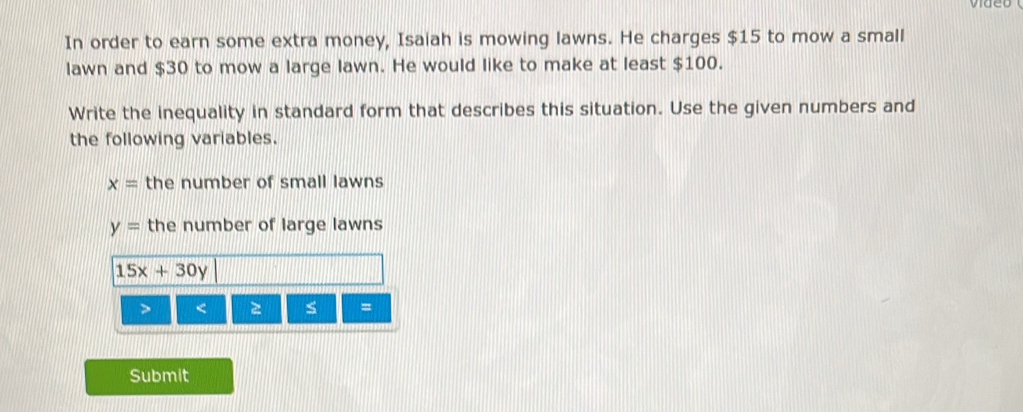 In order to earn some extra money, Isaiah is mowing lawns. He charges $15 to mow a small 
lawn and $30 to mow a large lawn. He would like to make at least $100. 
Write the inequality in standard form that describes this situation. Use the given numbers and 
the following variables.
x= the number of small lawns
y= the number of large lawns
15x+30y < s = 
Submit