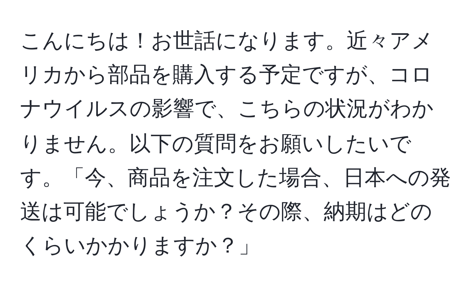 こんにちは！お世話になります。近々アメリカから部品を購入する予定ですが、コロナウイルスの影響で、こちらの状況がわかりません。以下の質問をお願いしたいです。「今、商品を注文した場合、日本への発送は可能でしょうか？その際、納期はどのくらいかかりますか？」