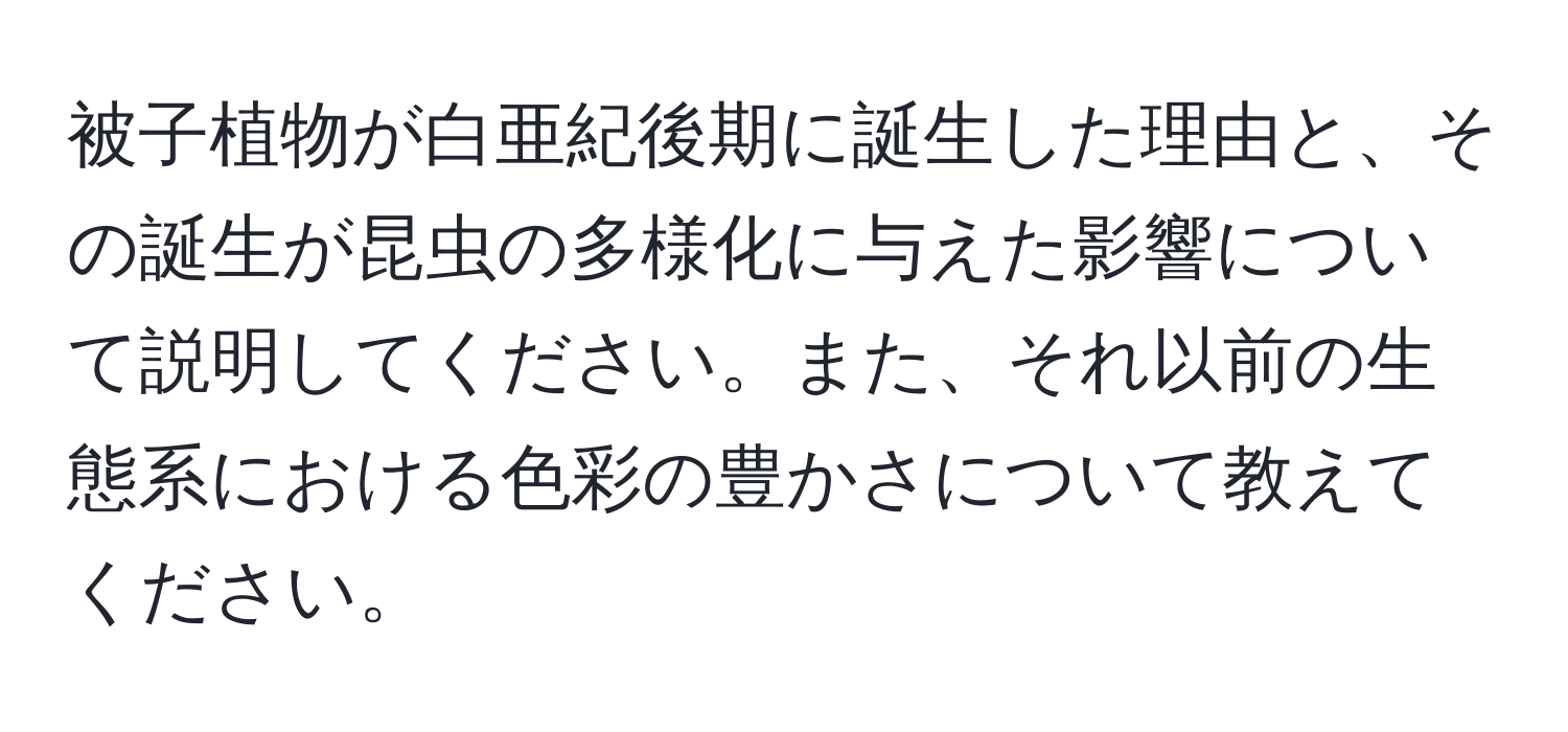 被子植物が白亜紀後期に誕生した理由と、その誕生が昆虫の多様化に与えた影響について説明してください。また、それ以前の生態系における色彩の豊かさについて教えてください。