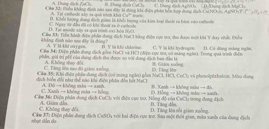 A. Dung dịch ZnCl₂. B. Dung dịch CuCl₂ C. Dung dịch A
Câu 32: Điều khẳng định nào sau đây là đúng khi điện phân hồn hợp dung dịch Cu(NOs)2, ở Dung dịch MgCl₂.
A. Tại cathode xảy ra quá trình khử Cu^(2+) trước.
B. Khổi lượng đung dịch giảm là khổi lượng của kim loại thoát ra bảm vào cathode
C. Ngay từ đầu đã có khí thoát ra ở cathode
D. Tại anode xây ra quá trình oxi hóa H₂O.
Cầu 33: Tiền hành điện phần dung dịch NaCl bằng điện cục trơ, thu được một khí Y duy nhất. Điều
khẳng định nào sau đây là đúng? B. Y là khí chlorine. C. Y là khí hydrogen.
A. Y là khí oxygen.
Cầu 34: Điện phân dung địch gồm NaCl và HCl (điện cực trơ, có màng ngăn). Trong quá trình điện D. Có dùng màng ngăn.
phân, giá trị pH của dung dịch thu được so với dung dịch ban đầu là
A. Không thay đổi. B. Giám xuống.
C. Tăng lên sau đó giảm xuống. D. Tăng lên
Câu 35: Khi điện phân dung dịch (có màng ngăn) gồm NaCl, HCl, 6 wCl) và phenolphthalein. Màu dung
dịch biển đổi như thể nào khi điện phân đến hết NaCl
A. Đỏ → không mâu → xanh. B. Xanh → không màu → đô.
C. Xanh → không màu → hồng. D. Hồng → không màu → xanh.
Câu 36: Điện phân dung dịch CuCl₂ với điện cực trơ. Nồng độ của CuCl₂ trong dung dịch
A. Giảm dẫn B. Tăng dân.
C. Không thay đổi. D. Tăng lên rồi giảm xuống.
Câu 37: Điện phân dung dịch CuSO₄ với hai điện cực trơ. Sau một thời gian, màu xanh của dung dịch
nhạt dân do