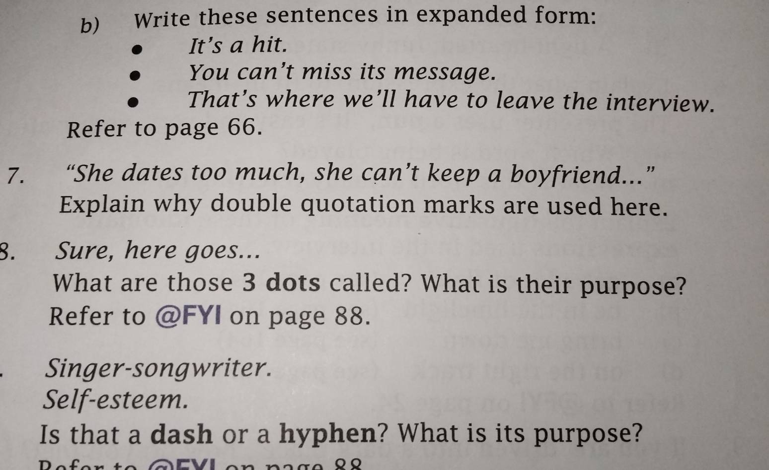 Write these sentences in expanded form: 
It’s a hit. 
You can’t miss its message. 
That’s where we’ll have to leave the interview. 
Refer to page 66. 
7. “She dates too much, she can’t keep a boyfriend...” 
Explain why double quotation marks are used here. 
8. Sure, here goes... 
What are those 3 dots called? What is their purpose? 
Refer to @FYI on page 88. 
Singer-songwriter. 
Self-esteem. 
Is that a dash or a hyphen? What is its purpose?