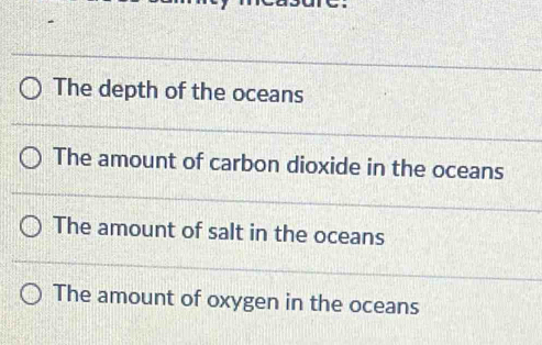 The depth of the oceans
The amount of carbon dioxide in the oceans
The amount of salt in the oceans
The amount of oxygen in the oceans