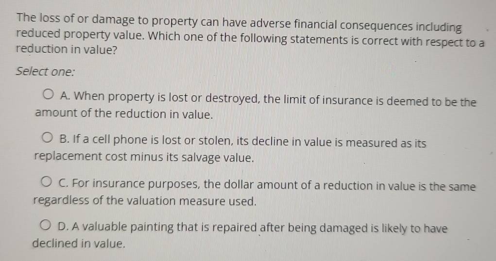 The loss of or damage to property can have adverse financial consequences including
reduced property value. Which one of the following statements is correct with respect to a
reduction in value?
Select one:
A. When property is lost or destroyed, the limit of insurance is deemed to be the
amount of the reduction in value.
B. If a cell phone is lost or stolen, its decline in value is measured as its
replacement cost minus its salvage value.
C. For insurance purposes, the dollar amount of a reduction in value is the same
regardless of the valuation measure used.
D. A valuable painting that is repaired after being damaged is likely to have
declined in value.