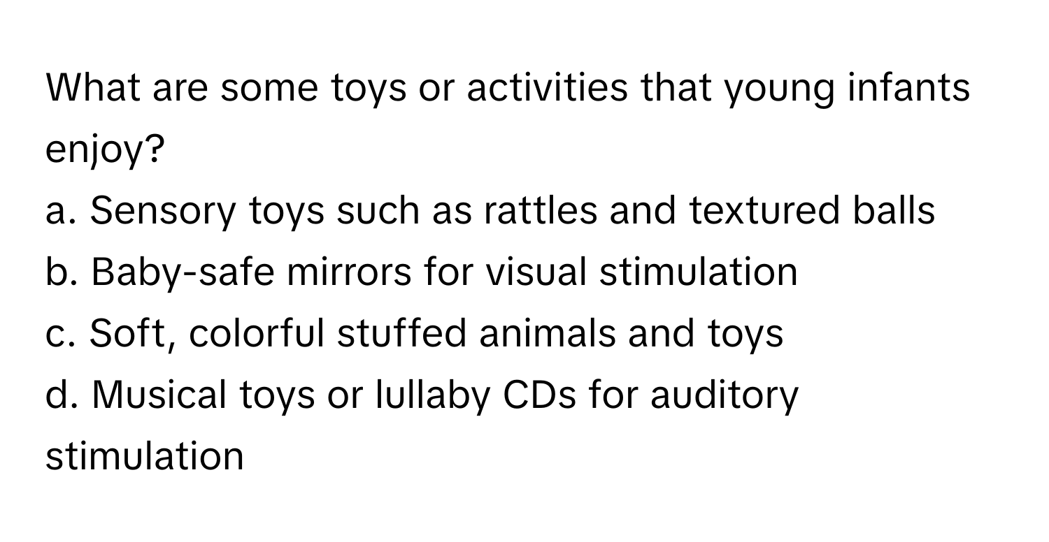 What are some toys or activities that young infants enjoy? 

a. Sensory toys such as rattles and textured balls
b. Baby-safe mirrors for visual stimulation
c. Soft, colorful stuffed animals and toys
d. Musical toys or lullaby CDs for auditory stimulation