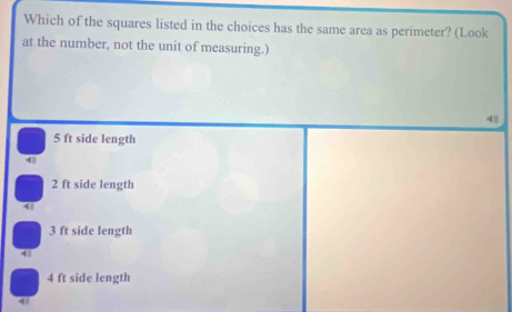 Which of the squares listed in the choices has the same area as perimeter? (Look
at the number, not the unit of measuring.)
5 ft side length
2 ft side length
4
3 ft side length
4
4 ft side length
48