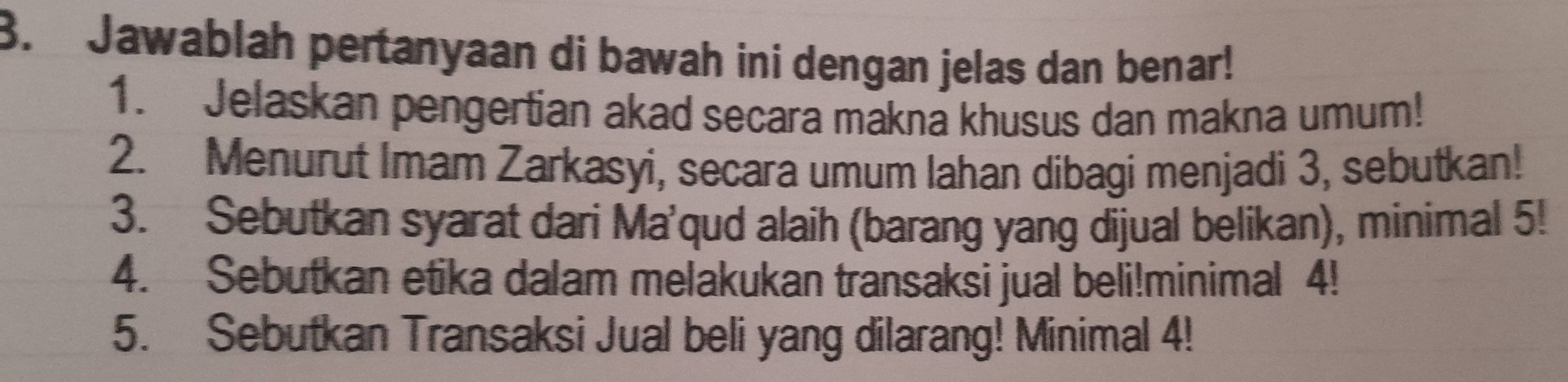 Jawablah pertanyaan di bawah ini dengan jelas dan benar! 
1. Jelaskan pengertian akad secara makna khusus dan makna umum! 
2. Menurut Imam Zarkasyi, secara umum lahan dibagi menjadi 3, sebutkan! 
3. Sebutkan syarat dari Ma'qud alaih (barang yang dijual belikan), minimal 5! 
4. Sebutkan etika dalam melakukan transaksi jual beli!minimal 4! 
5. Sebutkan Transaksi Jual beli yang dilarang! Minimal 4!