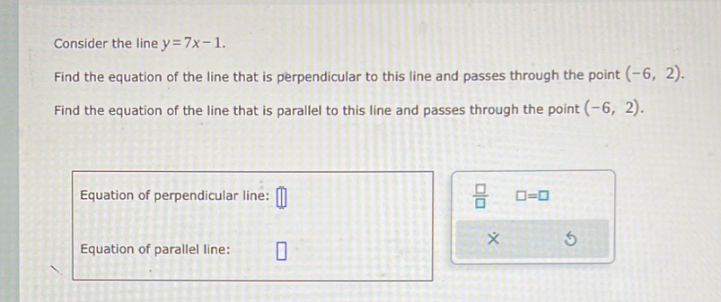 Consider the line y=7x-1. 
Find the equation of the line that is perpendicular to this line and passes through the point (-6,2). 
Find the equation of the line that is parallel to this line and passes through the point (-6,2). 
Equation of perpendicular line:  □ /□   □ =□
Equation of parallel line: