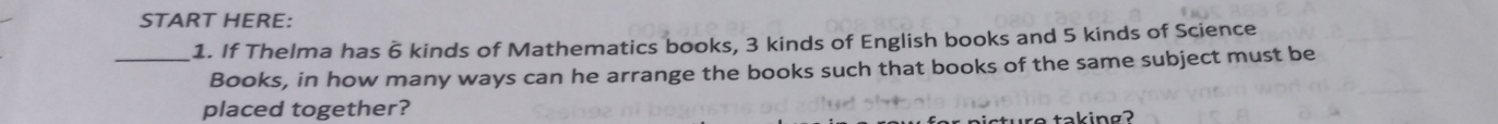 START HERE: 
1. If Thelma has 6 kinds of Mathematics books, 3 kinds of English books and 5 kinds of Science 
_Books, in how many ways can he arrange the books such that books of the same subject must be 
placed together? 
taking?