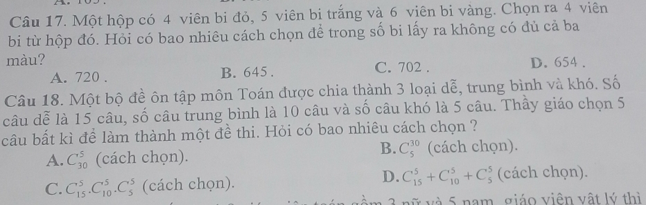 Một hộp có 4 viên bi đỏ, 5 viên bi trắng và 6 viên bi vàng. Chọn ra 4 viên
bi từ hộp đó. Hỏi có bao nhiêu cách chọn để trong số bi lấy ra không có đủ cả ba
màu? D. 654.
A. 720. B. 645. C. 702.
Câu 18. Một bộ đề ôn tập môn Toán được chia thành 3 loại dễ, trung bình và khó. Số
câu dễ là 15 câu, số câu trung bình là 10 câu và số câu khó là 5 câu. Thầy giáo chọn 5
câu bất kì để làm thành một đề thi. Hỏi có bao nhiêu cách chọn ?
B. C_5^(30)
A. C_(30)^5 (cách chọn). (cách chọn).
D.
C. C_(15)^5.C_(10)^5.C_5^5 (cách chọn). C_(15)^5+C_(10)^5+C_5^5 (cách chọn).
3 nữ và 5 nam, giáo viên vật lý thì