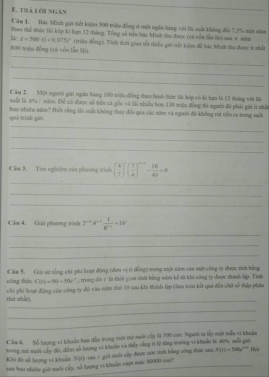 tRả lời ngản
_
Câu 1. Bác Minh gửi tiết kiệm 500 triệu đồng ở một ngân hàng với lãi suất không đổi 7,5% một năm
theo thể thức lãi kép kì hạn 12 tháng. Tổng số tiền bác Minh thu được (cả vốn lẫn lãi) sau # năm
là: A=500· (1+0,075)^n (triệu đồng). Tính thời gian tối thiểu gửi tiết kiệm để bác Minh thu được it nhất
_
800 triệu đồng (cả vốn lần lãi).
_
_
Câu 2. Một người gửi ngân hàng 100 triệu đồng theo hình thức lãi kép có kì hạn là 12 tháng với lãi
suất là 6% / năm. Để có được số tiền cả gốc và lãi nhiều hơn 130 triệu đồng thì người đó phải gửi ít nhất
bao nhiêu năm? Biết rằng lãi suất không thay đổi qua các năm và người đó không rút tiền ra trong suốt
quá trình gửi.
_
_
_
Câu 3. Tìm nghiệm của phương trình ( 4/7 )^3( 7/4 )^3x-1- 16/49 =0
_
_
_
Câu 4. Giải phương trình 2^(x+1)· 4^(x-1)·  1/8^(1-x) =16^x
_
_
_
Câu 5. Giả sử tổng chỉ phí hoạt động (đơn vị tỉ đồng) trong một năm của một công ty được tính bằng
công thức C(t)=90-50e^(-t) , trong đó 7 là thời gian tính bằng năm kể từ khi công ty được thành lập. Tính
chi phí hoạt động của công ty đó vào năm thứ 10 sau khi thành lập (làm tròn kết quả đến chữ số thập phân
thứ nhất).
_
_
Câu 6. Số lượng vi khuẩn ban đầu trong một mẻ nuôi cấy là 500 con. Người ta lầy một mẫu vi khuẩn
trong mẻ nuôi cấy đó, đếm số lượng vi khuẩn và thấy rằng tí lệ tăng trưởng vi khuẩn là 40% mỗi giờ.
Khi đó số lượng vi khuẩn N(t) sau # giờ nuôi cấy được ước tính bằng công thức sau: N(t)=500e^(0.4t).Hỏi
sau bao nhiêu giờ nuôi cấy, số lượng vi khuẩn vượt mức 80000 con?