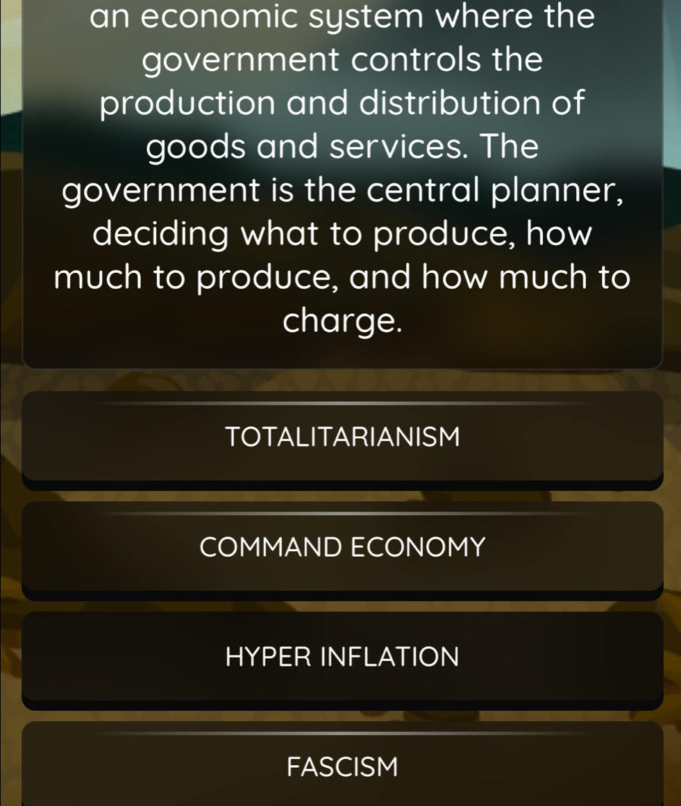 an economic system where the
government controls the
production and distribution of
goods and services. The
government is the central planner,
deciding what to produce, how
much to produce, and how much to
charge.
TOTALITARIANISM
COMMAND ECONOMY
HYPER INFLATION
FASCISM