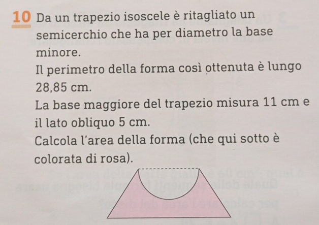 Da un trapezio isoscele è ritagliato un 
semicerchio che ha per diametro la base 
minore. 
Il perimetro della forma così ottenuta è lungo
28,85 cm. 
La base maggiore del trapezio misura 11 cm e 
il lato obliquo 5 cm. 
Calcola l'area della forma (che qui sotto è 
colorata di rosa).