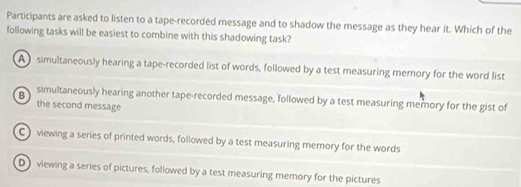 Participants are asked to listen to a tape-recorded message and to shadow the message as they hear it. Which of the
following tasks will be easiest to combine with this shadowing task?
A simultaneously hearing a tape-recorded list of words, followed by a test measuring memory for the word list
B simultaneously hearing another tape-recorded message, followed by a test measuring memory for the gist of
the second message
C) viewing a series of printed words, followed by a test measuring memory for the words
D viewing a series of pictures, followed by a test measuring memory for the pictures