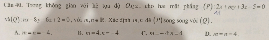 Trong không gian với hệ tọa độ Oxyz, cho hai mặt phẳng (P): 2x+my+3z-5=0
va(Q):nx-8y-6z+2=0 , với m,n∈ R. Xác định m,n để (P) song song với (Q).
A. m=n=-4. B. m=4; n=-4. C. m=-4; n=4. D. m=n=4.