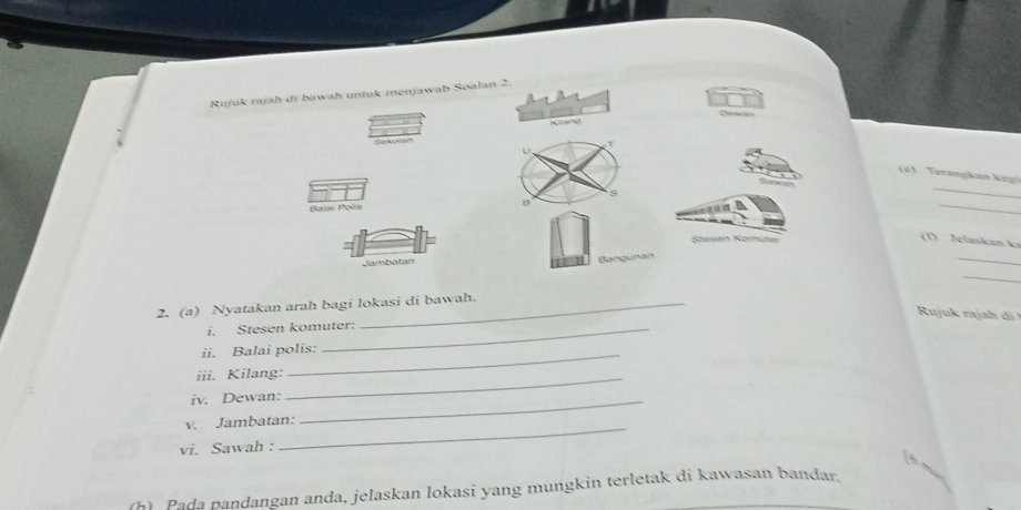 Rujuk rajah di bawah untuk menjawab Soalan 2. 
Cheneciors 
Sekolah 
e eran an e 
Balai Polis 
_ 

_ 
Støsøn Kornüter 
(1) Jelaskan k 
Jambatan 
_ 
_ 
2. (a) Nyatakan arah bagi lokasi di bawah. 
Ruju raj d 
i. Stesen komuter: 
ii. Balai polis: 
iii. Kilang:_ 
iv. Dewan:_ 
v. Jambatan: 
vi. Sawah : 
_ 
(h) Pada pandangan anda, jelaskan lokasi yang mungkin terletak di kawasan bandar.