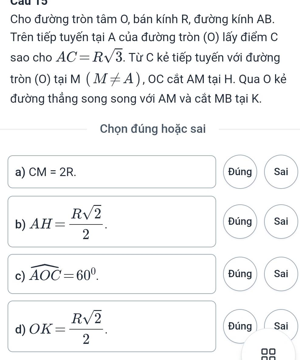 Cho đường tròn tâm O, bán kính R, đường kính AB.
Trên tiếp tuyến tại A của đường tròn (O) lấy điểm C
sao cho AC=Rsqrt(3). Từ C kẻ tiếp tuyến với đường
tròn (O) tại M(M!= A) , OC cắt AM tại H. Qua O kẻ
đường thẳng song song với AM và cắt MB tại K.
Chọn đúng hoặc sai
a) CM=2R. Đúng Sai
b) AH= Rsqrt(2)/2 . Đúng Sai
c) widehat AOC=60°. Đúng Sai
d) OK= Rsqrt(2)/2 . Đúng Sai