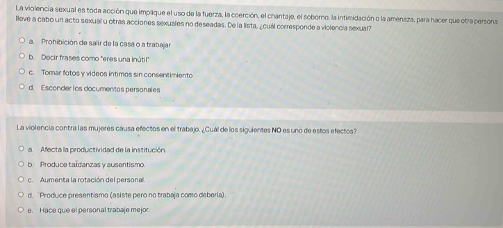 La violencia sexual es toda acción que implique el uso de la fuerza, la coerción, el chantaje, el soborno, la intimidación o la amenaza, para hacer que otra persona
lleve a cabo un acto sexual u otras acciones sexuales no deseadas. De la lista, ¿cuál corresponde a violencia sexual?
a. Prohibición de salir de la casa o a trabajar
b. Decir frases como "eres una inútil"
c. Tomar fotos y videos íntimos sin consentimiento
d. Esconder los documentos personales
La violencia contra las mujeres causa efectos en el trabajo. ¿Cuál de los siguientes NO es uno de estos efectos?
a. Afecta la productividad de la institución.
b. Produce tardanzas y ausentismo.
c. Aumenta la rotación del personal.
d. Produce presentismo (asiste pero no trabaja como deberia).
e. Hace que el personal trabaje mejor.