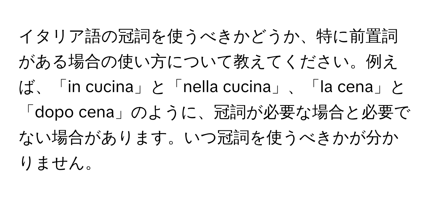 イタリア語の冠詞を使うべきかどうか、特に前置詞がある場合の使い方について教えてください。例えば、「in cucina」と「nella cucina」、「la cena」と「dopo cena」のように、冠詞が必要な場合と必要でない場合があります。いつ冠詞を使うべきかが分かりません。