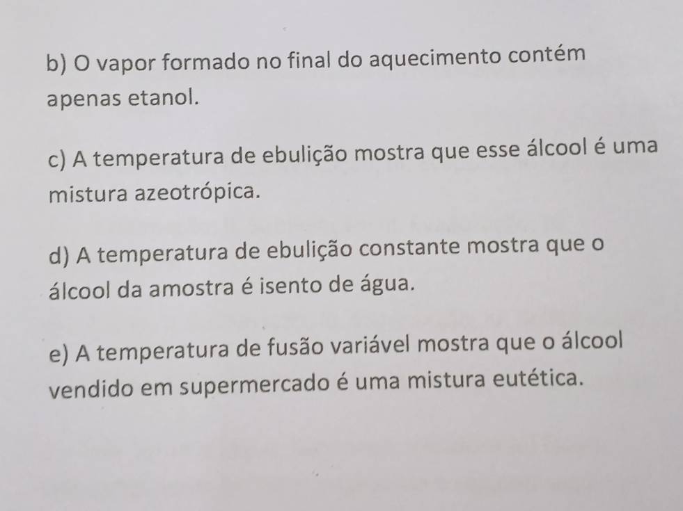 b) O vapor formado no final do aquecimento contém
apenas etanol.
c) A temperatura de ebulição mostra que esse álcool é uma
mistura azeotrópica.
d) A temperatura de ebulição constante mostra que o
álcool da amostra é isento de água.
e) A temperatura de fusão variável mostra que o álcool
vendido em supermercado é uma mistura eutética.