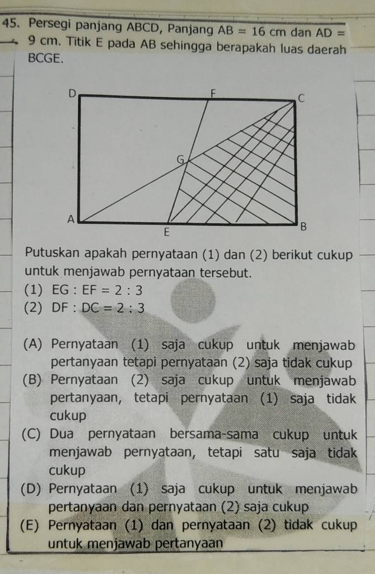 Persegi panjang ABCD, Panjang AB=16cm dan AD=
9 cm. Titik E pada AB sehingga berapakah luas daerah
BCGE.
Putuskan apakah pernyataan (1) dan (2) berikut cukup
untuk menjawab pernyataan tersebut.
(1) EG : EF=2:3
(2) DF : DC=2:3
(A) Pernyataan (1) saja cukup untuk menjawab
pertanyaan tetapi pernyataan (2) saja tidak cukup
(B) Pernyataan (2) saja cukup untuk menjawab
pertanyaan, tetapi pernyataan (1) saja tidak
cukup
(C) Dua pernyataan bersama-sama cukup untuk
menjawab pernyataan, tetapi satu saja tidak
cukup
(D) Pernyataan (1) saja cukup untuk menjawab
pertanyaan dan pernyataan (2) saja cukup
(E) Pernyataan (1) dan pernyataan (2) tidak cukup
untuk menjawab pertanyaan