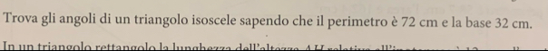 Trova gli angoli di un triangolo isoscele sapendo che il perimetro è 72 cm e la base 32 cm. 
In un triangolo rettangolo la l u