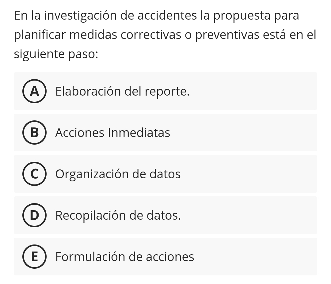 En la investigación de accidentes la propuesta para
planificar medidas correctivas o preventivas está en el
siguiente paso:
A) Elaboración del reporte.
B Acciones Inmediatas
C Organización de datos
D ) Recopilación de datos.
Formulación de acciones