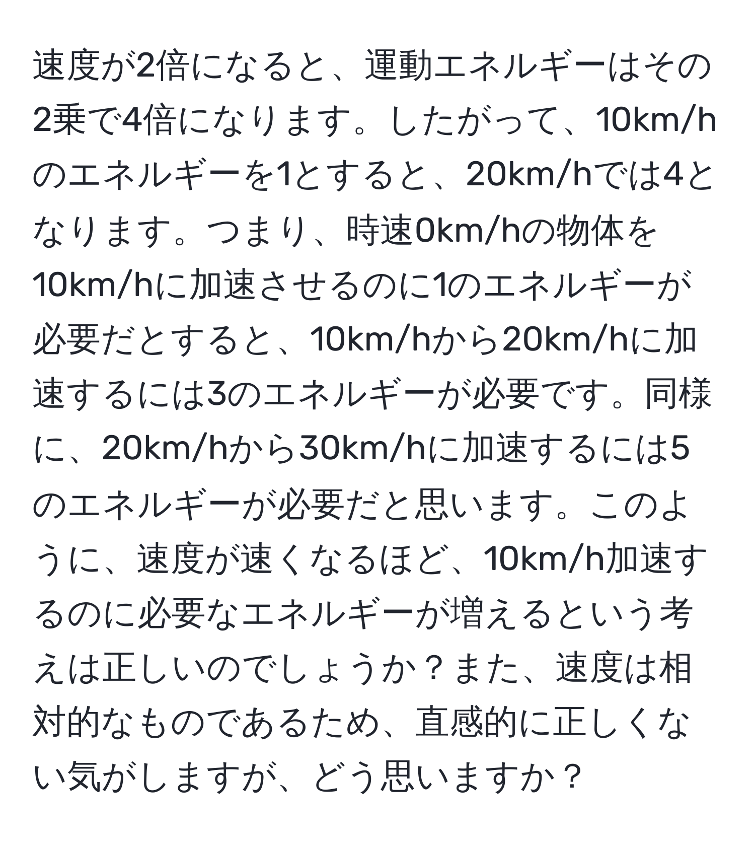 速度が2倍になると、運動エネルギーはその2乗で4倍になります。したがって、10km/hのエネルギーを1とすると、20km/hでは4となります。つまり、時速0km/hの物体を10km/hに加速させるのに1のエネルギーが必要だとすると、10km/hから20km/hに加速するには3のエネルギーが必要です。同様に、20km/hから30km/hに加速するには5のエネルギーが必要だと思います。このように、速度が速くなるほど、10km/h加速するのに必要なエネルギーが増えるという考えは正しいのでしょうか？また、速度は相対的なものであるため、直感的に正しくない気がしますが、どう思いますか？