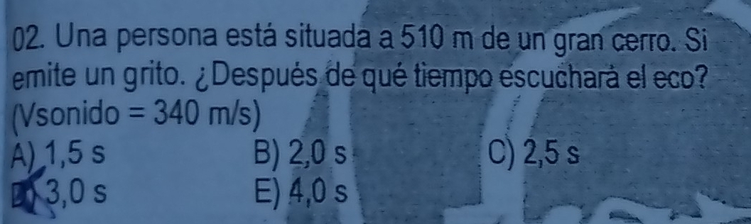 Una persona está situada a 510 m de un gran cerro. Si
emite un grito. ¿Después de qué tiempo escuchará el eco?
(Vsonido =340m/s)
A) 1,5 s B) 2,0 s C) 2,5 s
D) 3,0 s E) 4,0 s