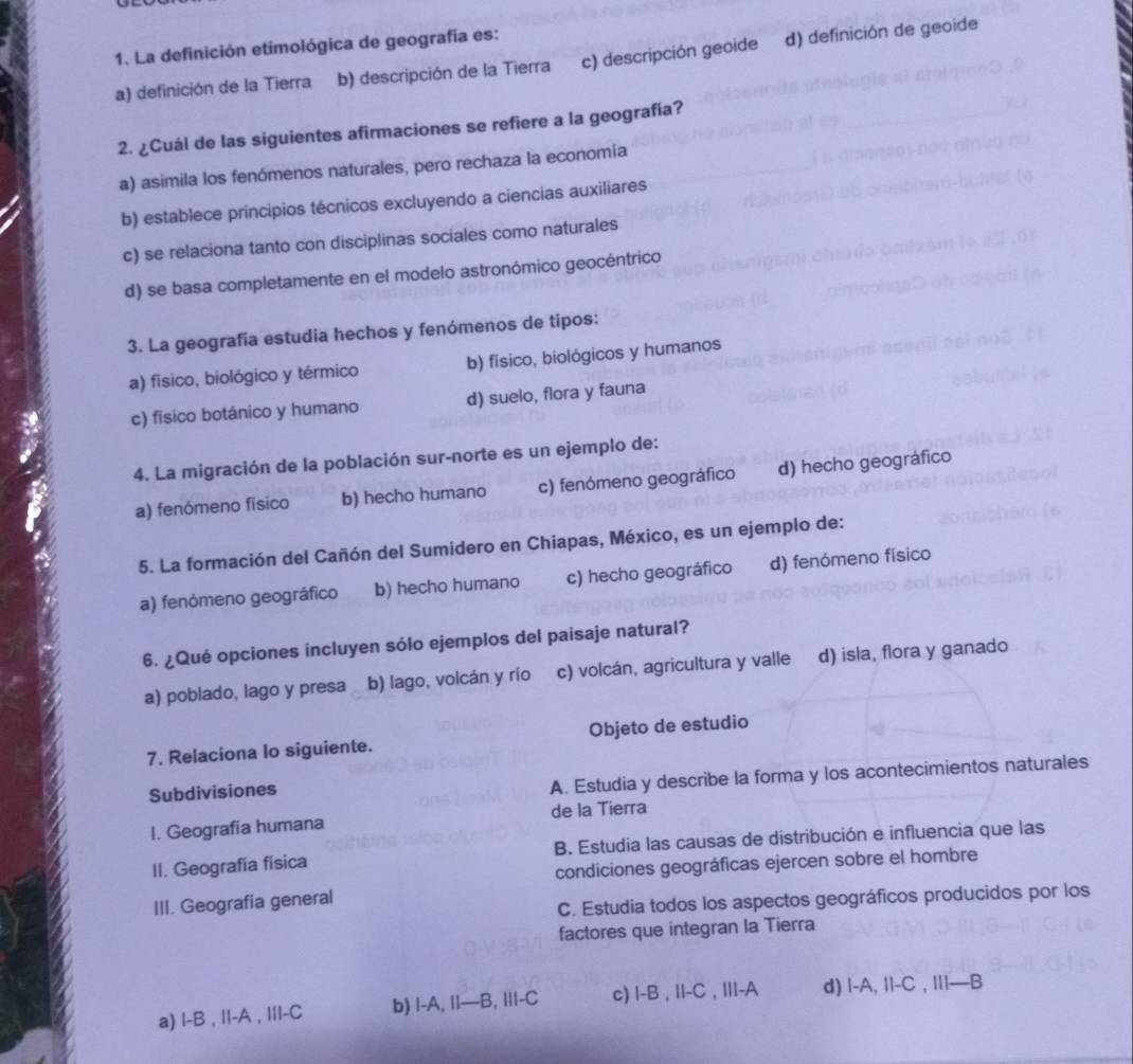 La definición etimológica de geografía es:
a) definición de la Tierra b) descripción de la Tierra c) descripción geoide d) definición de geoide
2. ¿Cuál de las siguientes afirmaciones se refiere a la geografía?
a) asimila los fenómenos naturales, pero rechaza la economía
b) establece principios técnicos excluyendo a ciencias auxiliares
c) se relaciona tanto con disciplinas sociales como naturales
d) se basa completamente en el modelo astronómico geocéntrico
3. La geografía estudia hechos y fenómenos de tipos:
a) físico, biológico y térmico b) físico, biológicos y humanos
c) físico botánico y humano d) suelo, flora y fauna
4. La migración de la población sur-norte es un ejemplo de:
a) fenómeno fisico b) hecho humano c) fenómeno geográfico d) hecho geográfico
5. La formación del Cañón del Sumidero en Chiapas, México, es un ejemplo de:
a) fenómeno geográfico b) hecho humano c) hecho geográfico d) fenómeno físico
6. ¿Qué opciones incluyen sólo ejemplos del paisaje natural?
a) poblado, lago y presa b) lago, volcán y río c) volcán, agricultura y valle d) isla, flora y ganado
7. Relaciona lo siguiente. Objeto de estudio
Subdivisiones
A. Estudia y describe la forma y los acontecimientos naturales
I. Geografia humana de la Tierra
II. Geografía física B. Estudia las causas de distribución e influencia que las
condiciones geográficas ejercen sobre el hombre
III. Geografia general
C. Estudia todos los aspectos geográficos producidos por los
factores que integran la Tierra
a) l-B , II-A , IIl-C b) I-A, I|—B, I||-C c) I-B , II-C , III-A d) |-A, I|-C , II|—B