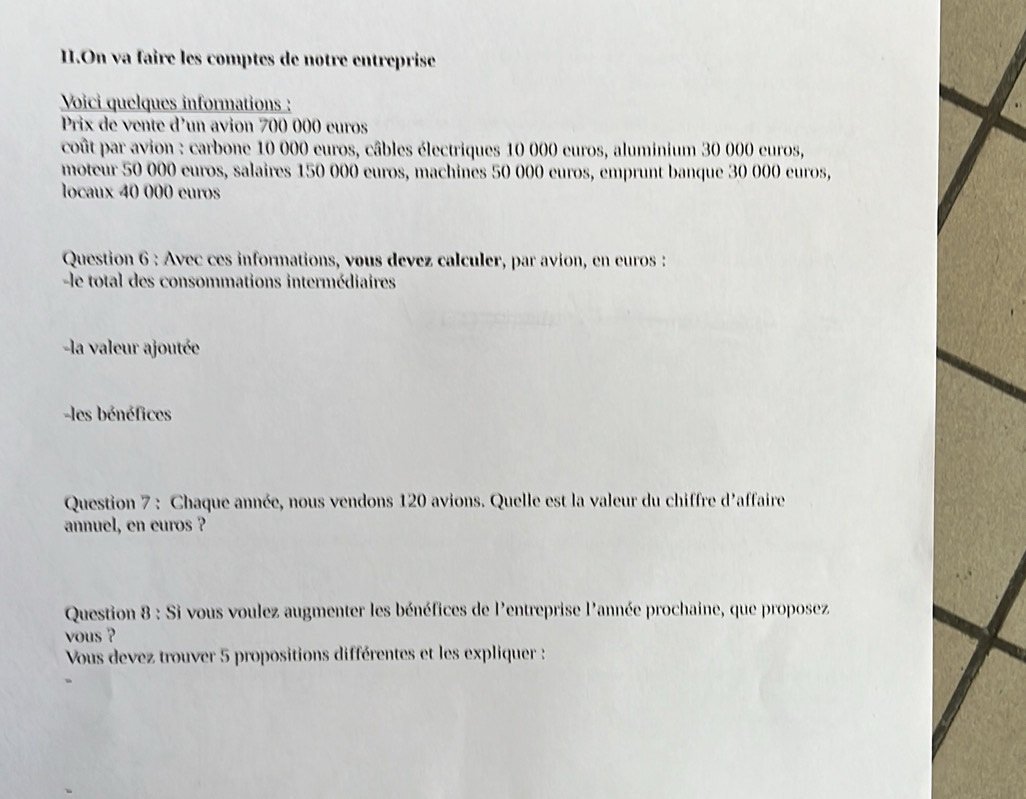 On va faire les comptes de notre entreprise 
Voici quelques informations : 
Prix de vente d'un avion 700 000 euros
coût par avion : carbone 10 000 euros, câbles électriques 10 000 euros, aluminium 30 000 euros, 
moteur 50 000 euros, salaires 150 000 euros, machines 50 000 euros, emprunt banque 30 000 euros, 
locaux 40 000 euros
Question 6 : Avec ces informations, vous devez calculer, par avion, en euros : 
-le total des consommations intermédiaires 
la valeur ajoutée 
-les bénéfices 
Question 7 : Chaque année, nous vendons 120 avions. Quelle est la valeur du chiffre d'affaire 
annuel, en euros ? 
Question 8 : Si vous voulez augmenter les bénéfices de l'entreprise l'année prochaine, que proposez 
vous ? 
Vous devez trouver 5 propositions différentes et les expliquer :