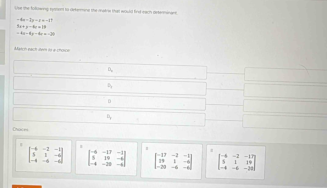 Use the following system to determine the matrix that would find each determinant.
-6x-2y-z=-17
5x+y-6z=19
-4x-6y-6z=-20
Match each item to a choice
D_x
D_z
D
D_y
Choices:
beginbmatrix -6&-2&-1 5&1&-6 -4&-6&-6endbmatrix beginbmatrix -6&-17&-1 5&19&-6 -4&-20&-6endbmatrix beginbmatrix -17&-2&-1 19&1&-6 -20&-6&-6endbmatrix beginbmatrix -6&-2&-17 5&1&19 -4&-6&-20endbmatrix