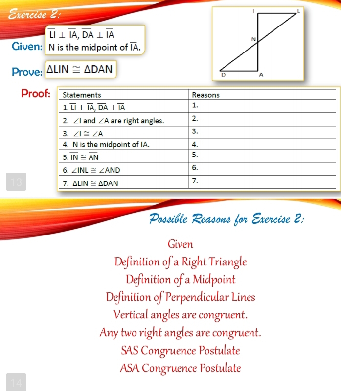 xercise 2:
overline LI⊥ overline IA,overline DA⊥ overline IA
Given: N is the midpoint of overline IA.
Prove: △ LIN≌ △ DAN
Pro
13
Possible Reasons for Exercise 2:
Given
Definition of a Right Triangle
Definition of a Midpoint
Definition of Perpendicular Lines
Vertical angles are congruent.
Any two right angles are congruent.
SAS Congruence Postulate
ASA Congruence Postulate
14