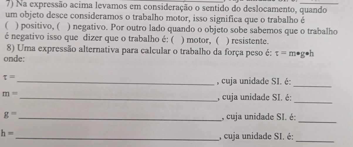 Na expressão acima levamos em consideração o sentido do deslocamento, quando 
um objeto desce consideramos o trabalho motor, isso significa que o trabalho é 
( ) positivo, ( ) negativo. Por outro lado quando o objeto sobe sabemos que o trabalho 
é negativo isso que dizer que o trabalho é: ( ) motor, ( ) resistente. 
8) Uma expressão alternativa para calcular o trabalho da força peso é: tau =m· g· h
onde:
tau = _ 
, cuja unidade SI. é: 
_
m= _ 
, cuja unidade SI. é: 
_
g= _ , cuja unidade SI. é:_
h=
_, cuja unidade SI. é: 
_