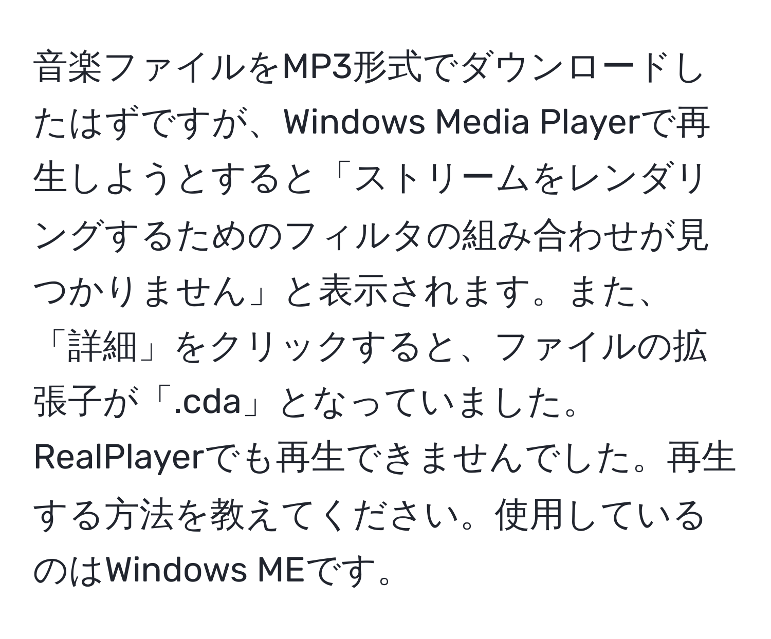 音楽ファイルをMP3形式でダウンロードしたはずですが、Windows Media Playerで再生しようとすると「ストリームをレンダリングするためのフィルタの組み合わせが見つかりません」と表示されます。また、「詳細」をクリックすると、ファイルの拡張子が「.cda」となっていました。RealPlayerでも再生できませんでした。再生する方法を教えてください。使用しているのはWindows MEです。