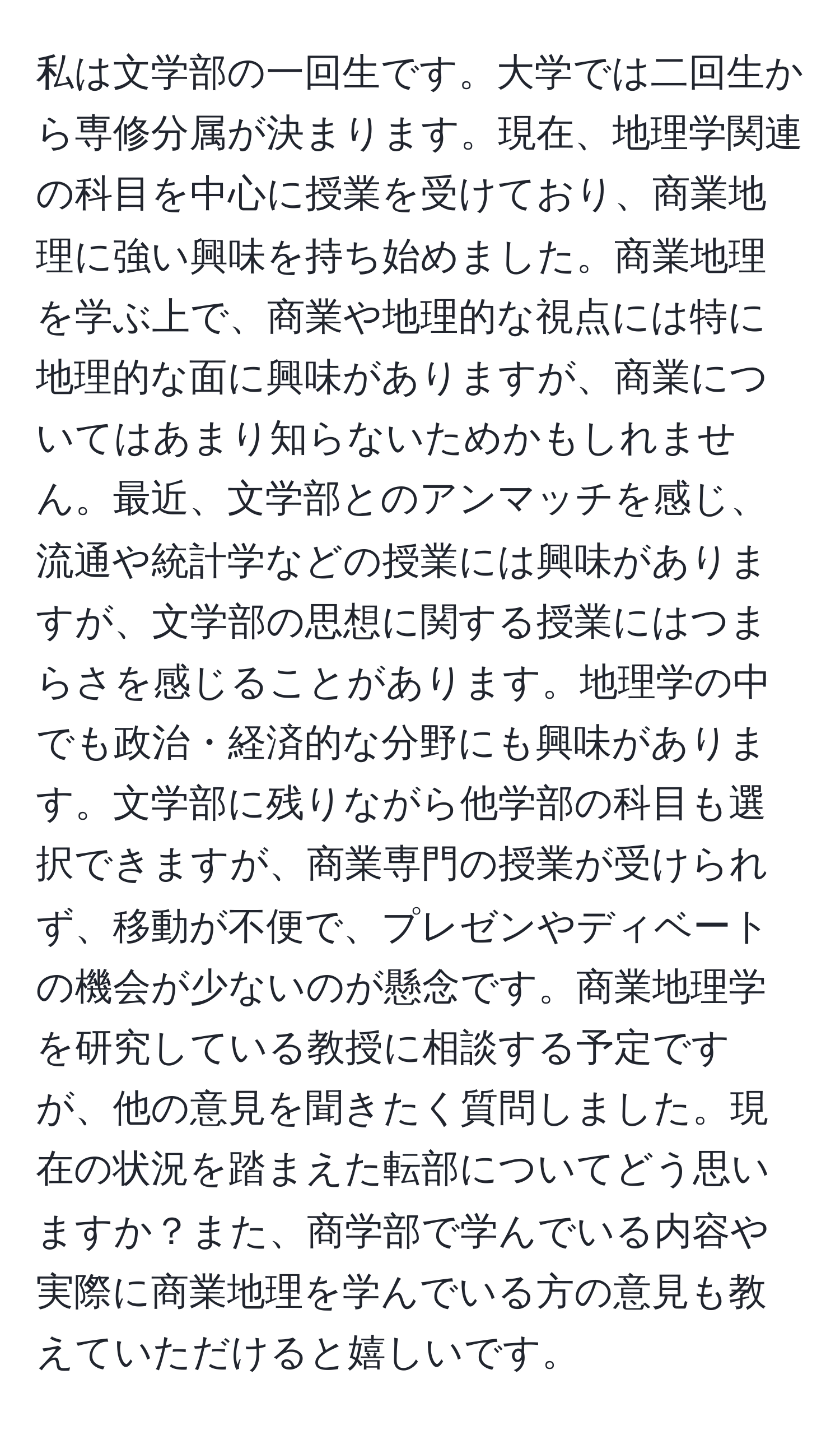 私は文学部の一回生です。大学では二回生から専修分属が決まります。現在、地理学関連の科目を中心に授業を受けており、商業地理に強い興味を持ち始めました。商業地理を学ぶ上で、商業や地理的な視点には特に地理的な面に興味がありますが、商業についてはあまり知らないためかもしれません。最近、文学部とのアンマッチを感じ、流通や統計学などの授業には興味がありますが、文学部の思想に関する授業にはつまらさを感じることがあります。地理学の中でも政治・経済的な分野にも興味があります。文学部に残りながら他学部の科目も選択できますが、商業専門の授業が受けられず、移動が不便で、プレゼンやディベートの機会が少ないのが懸念です。商業地理学を研究している教授に相談する予定ですが、他の意見を聞きたく質問しました。現在の状況を踏まえた転部についてどう思いますか？また、商学部で学んでいる内容や実際に商業地理を学んでいる方の意見も教えていただけると嬉しいです。