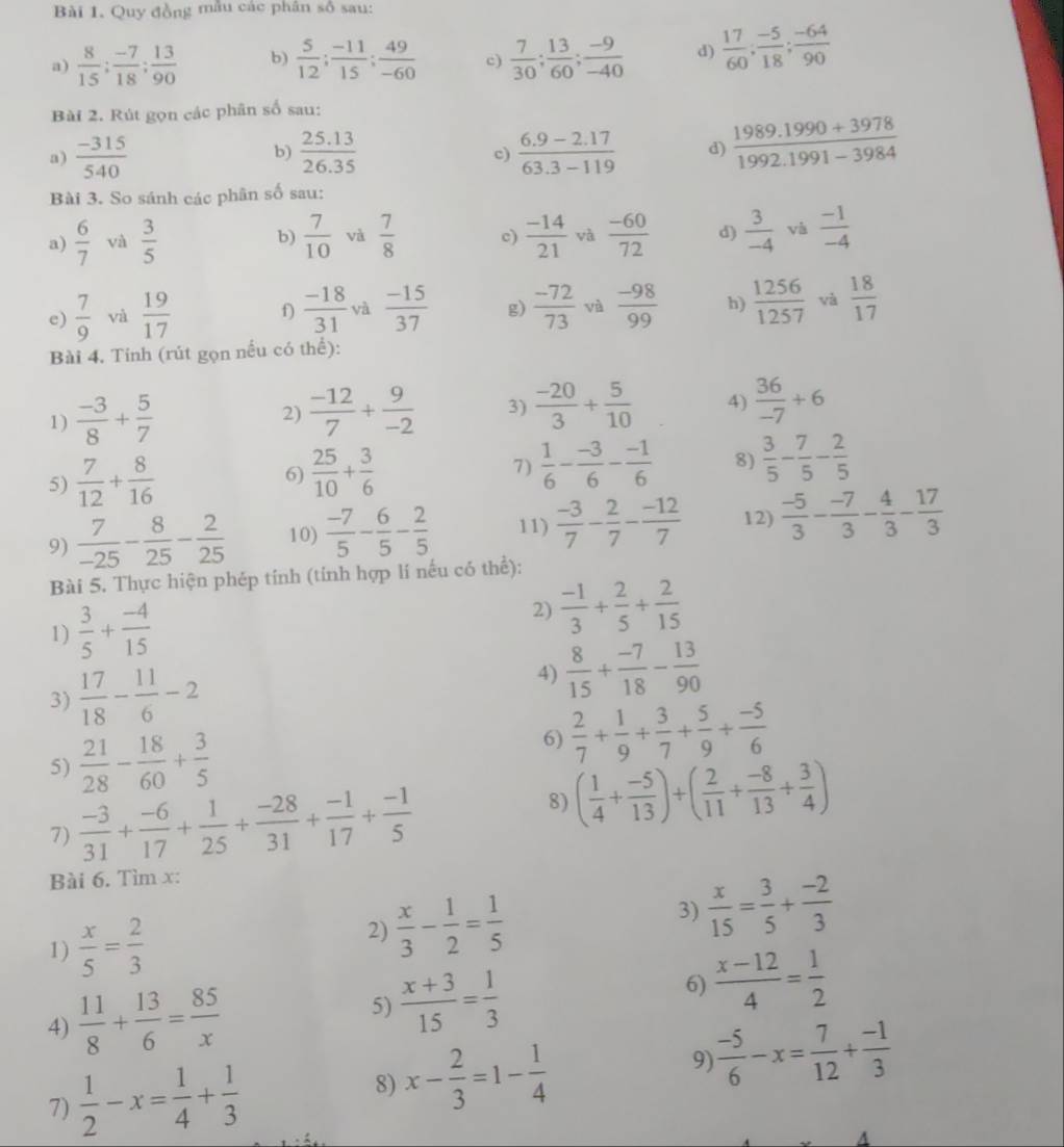 Quy đồng mẫu các phân số sau:
a)  8/15 ; (-7)/18 ; 13/90  b)  5/12 ; (-11)/15 ; 49/-60  c)  7/30 ; 13/60 ; (-9)/-40  d)  17/60 ; (-5)/18 ; (-64)/90 
Bài 2. Rút gọn các phân số sau:
a)  (-315)/540  b)  (25.13)/26.35   (6.9-2.17)/63.3-119  d)  (1989.1990+3978)/1992.1991-3984 
c)
Bài 3. So sánh các phân số sau:
a)  6/7  và  3/5  b)  7/10  và  7/8  c)  (-14)/21  và  (-60)/72  d)  3/-4  vis  (-1)/-4 
e)  7/9  và  19/17   (-18)/31  và  (-15)/37  g)  (-72)/73  và  (-98)/99  h)  1256/1257  và  18/17 
f)
Bài 4. Tinh (rút gọn nếu có thể):
1)  (-3)/8 + 5/7  2)  (-12)/7 + 9/-2  3)  (-20)/3 + 5/10  4)  36/-7 +6
5)  7/12 + 8/16   25/10 + 3/6  7)  1/6 - (-3)/6 - (-1)/6  8)  3/5 - 7/5 - 2/5 
6)
9)  7/-25 - 8/25 - 2/25  10)  (-7)/5 - 6/5 - 2/5  11)  (-3)/7 - 2/7 - (-12)/7  12)  (-5)/3 - (-7)/3 - 4/3 - 17/3 
Bài 5. Thực hiện phép tính (tính hợp lí nếu có thể):
1)  3/5 + (-4)/15 
2)  (-1)/3 + 2/5 + 2/15 
3)  17/18 - 11/6 -2
4)  8/15 + (-7)/18 - 13/90 
5)  21/28 - 18/60 + 3/5 
6)  2/7 + 1/9 + 3/7 + 5/9 + (-5)/6 
7)  (-3)/31 + (-6)/17 + 1/25 + (-28)/31 + (-1)/17 + (-1)/5 
8) ( 1/4 + (-5)/13 )+( 2/11 + (-8)/13 + 3/4 )
Bài 6. Tìm x:
1)  x/5 = 2/3 
2)  x/3 - 1/2 = 1/5  3)  x/15 = 3/5 + (-2)/3 
6)
4)  11/8 + 13/6 = 85/x  5)  (x+3)/15 = 1/3   (x-12)/4 = 1/2 
7)  1/2 -x= 1/4 + 1/3 
8) x- 2/3 =1- 1/4 
9)  (-5)/6 -x= 7/12 + (-1)/3 